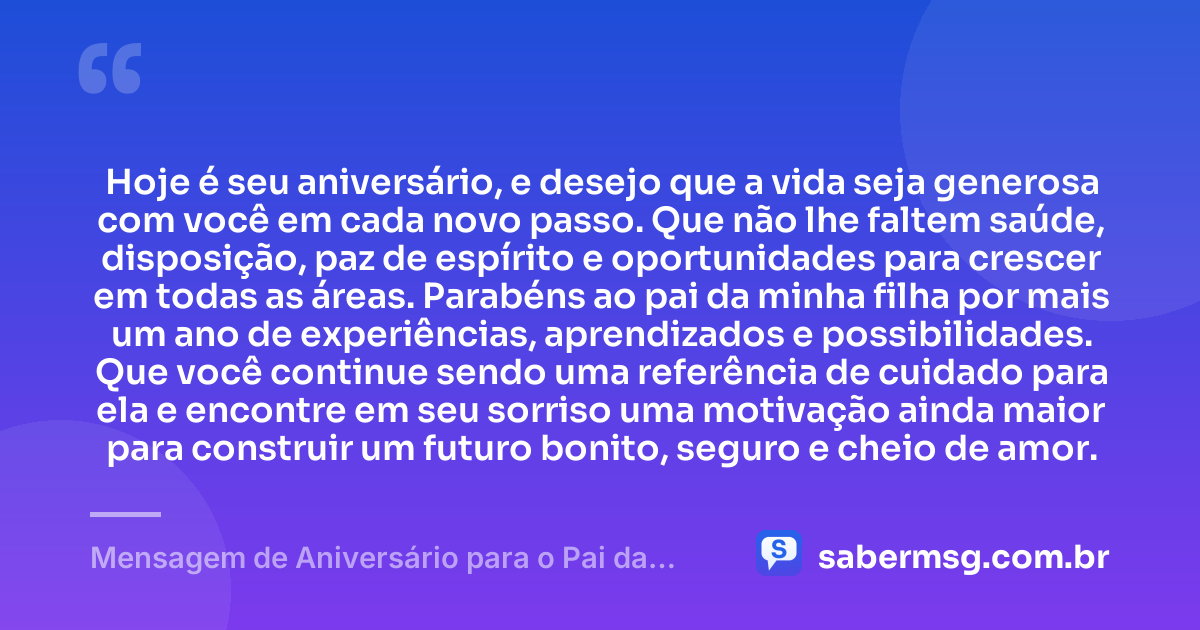 Hoje é seu aniversário, e desejo que a vida seja generosa com você em cada novo passo. Que não lhe faltem saúde, disposição, paz de espírito e oportunidades para crescer em todas as áreas. Parabéns ao pai da minha filha por mais um ano de experiências, aprendizados e possibilidades. Que você continue sendo uma referência de cuidado para ela e encontre em seu sorriso uma motivação ainda maior para construir um futuro bonito, seguro e cheio de amor. — Mensagem de Aniversário para o Pai da Minha Filha para WhatsApp