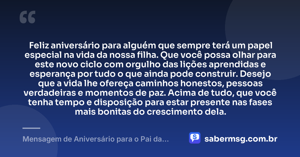 Feliz aniversário para alguém que sempre terá um papel especial na vida da nossa filha. Que você possa olhar para este novo ciclo com orgulho das lições aprendidas e esperança por tudo o que ainda pode construir. Desejo que a vida lhe ofereça caminhos honestos, pessoas verdadeiras e momentos de paz. Acima de tudo, que você tenha tempo e disposição para estar presente nas fases mais bonitas do crescimento dela. — Mensagem de Aniversário para o Pai da Minha Filha Reflexiva