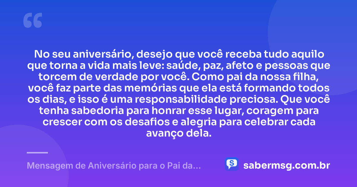 No seu aniversário, desejo que você receba tudo aquilo que torna a vida mais leve: saúde, paz, afeto e pessoas que torcem de verdade por você. Como pai da nossa filha, você faz parte das memórias que ela está formando todos os dias, e isso é uma responsabilidade preciosa. Que você tenha sabedoria para honrar esse lugar, coragem para crescer com os desafios e alegria para celebrar cada avanço dela. — Mensagem de Aniversário para o Pai da Minha Filha Reflexiva