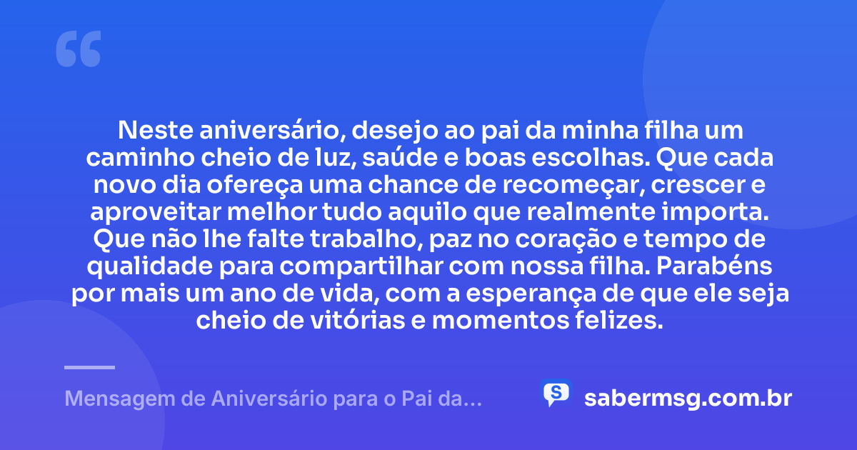 Neste aniversário, desejo ao pai da minha filha um caminho cheio de luz, saúde e boas escolhas. Que cada novo dia ofereça uma chance de recomeçar, crescer e aproveitar melhor tudo aquilo que realmente importa. Que não lhe falte trabalho, paz no coração e tempo de qualidade para compartilhar com nossa filha. Parabéns por mais um ano de vida, com a esperança de que ele seja cheio de vitórias e momentos felizes. — Mensagem de Aniversário para o Pai da Minha Filha Simples