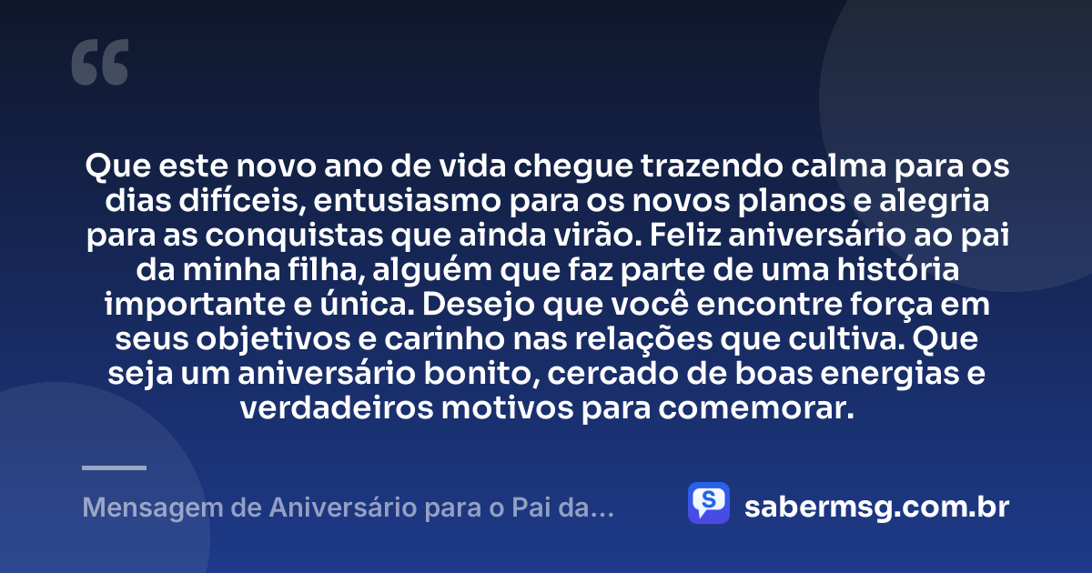 Que este novo ano de vida chegue trazendo calma para os dias difíceis, entusiasmo para os novos planos e alegria para as conquistas que ainda virão. Feliz aniversário ao pai da minha filha, alguém que faz parte de uma história importante e única. Desejo que você encontre força em seus objetivos e carinho nas relações que cultiva. Que seja um aniversário bonito, cercado de boas energias e verdadeiros motivos para comemorar. — Mensagem de Aniversário para o Pai da Minha Filha Simples