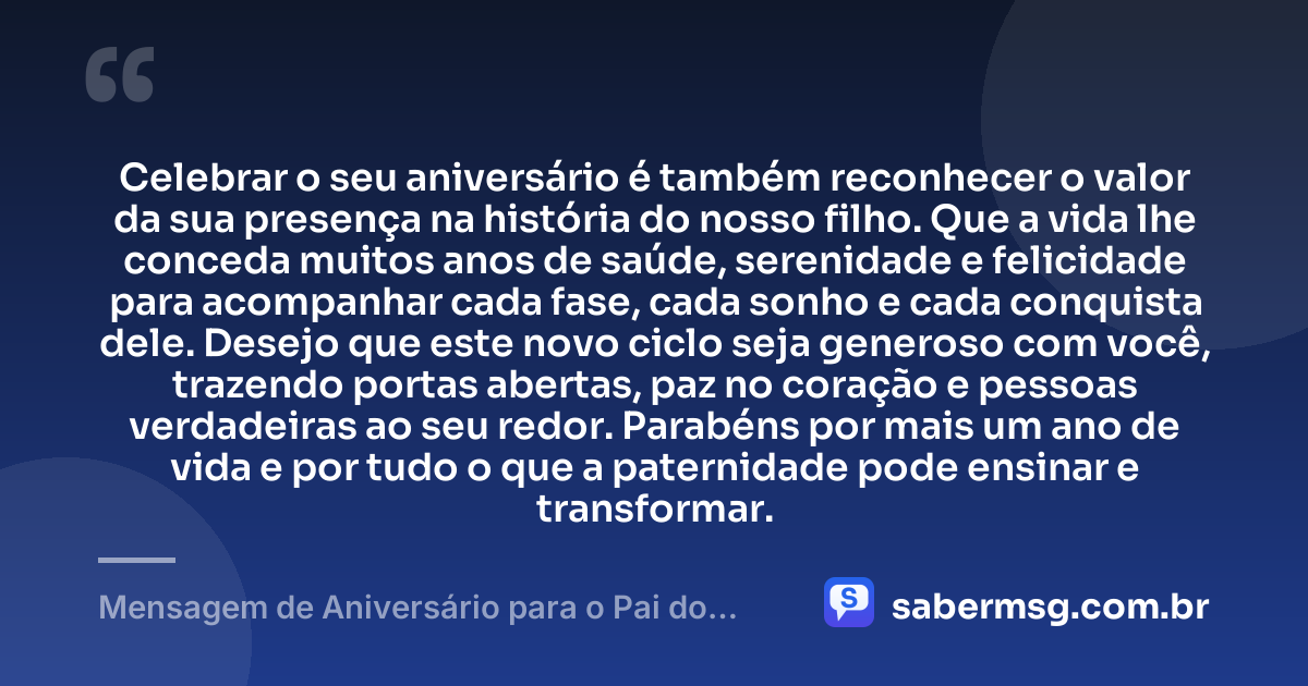 Celebrar o seu aniversário é também reconhecer o valor da sua presença na história do nosso filho. Que a vida lhe conceda muitos anos de saúde, serenidade e felicidade para acompanhar cada fase, cada sonho e cada conquista dele. Desejo que este novo ciclo seja generoso com você, trazendo portas abertas, paz no coração e pessoas verdadeiras ao seu redor. Parabéns por mais um ano de vida e por tudo o que a paternidade pode ensinar e transformar. — Mensagem de Aniversário para o Pai do Meu Filho