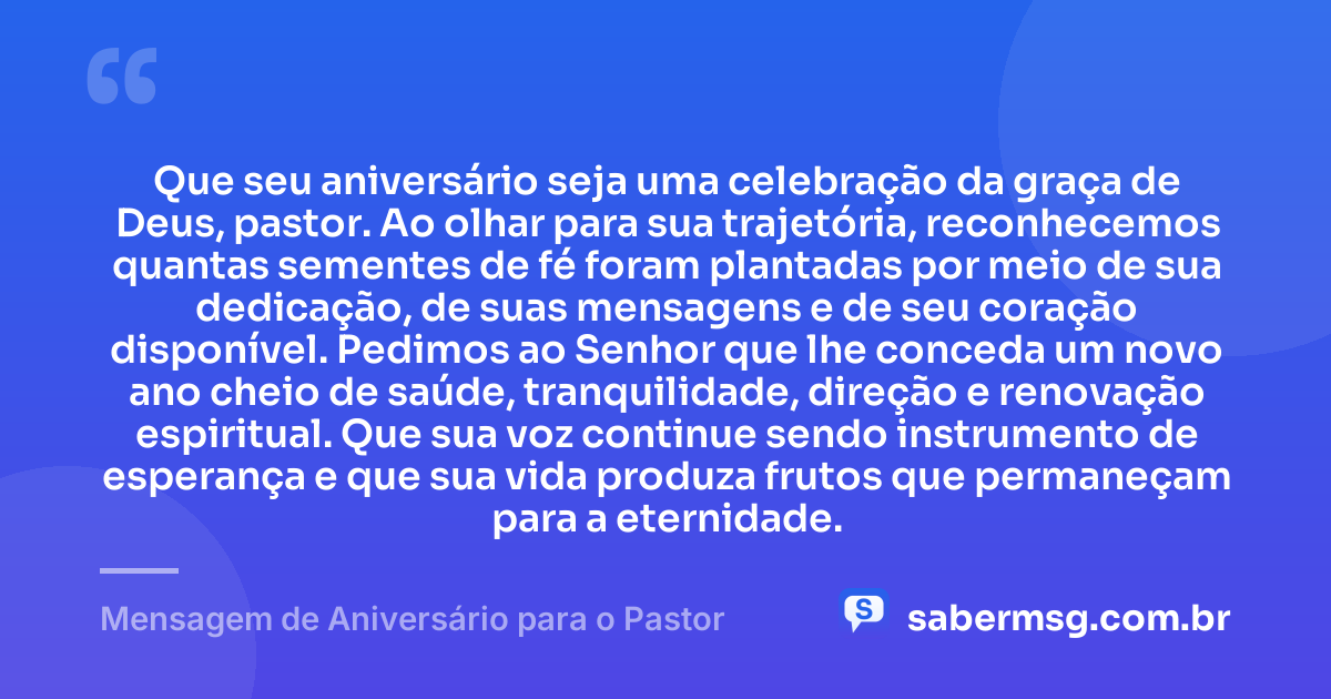 Que seu aniversário seja uma celebração da graça de Deus, pastor. Ao olhar para sua trajetória, reconhecemos quantas sementes de fé foram plantadas por meio de sua dedicação, de suas mensagens e de seu coração disponível. Pedimos ao Senhor que lhe conceda um novo ano cheio de saúde, tranquilidade, direção e renovação espiritual. Que sua voz continue sendo instrumento de esperança e que sua vida produza frutos que permaneçam para a eternidade. — Mensagem de Aniversário para o Pastor