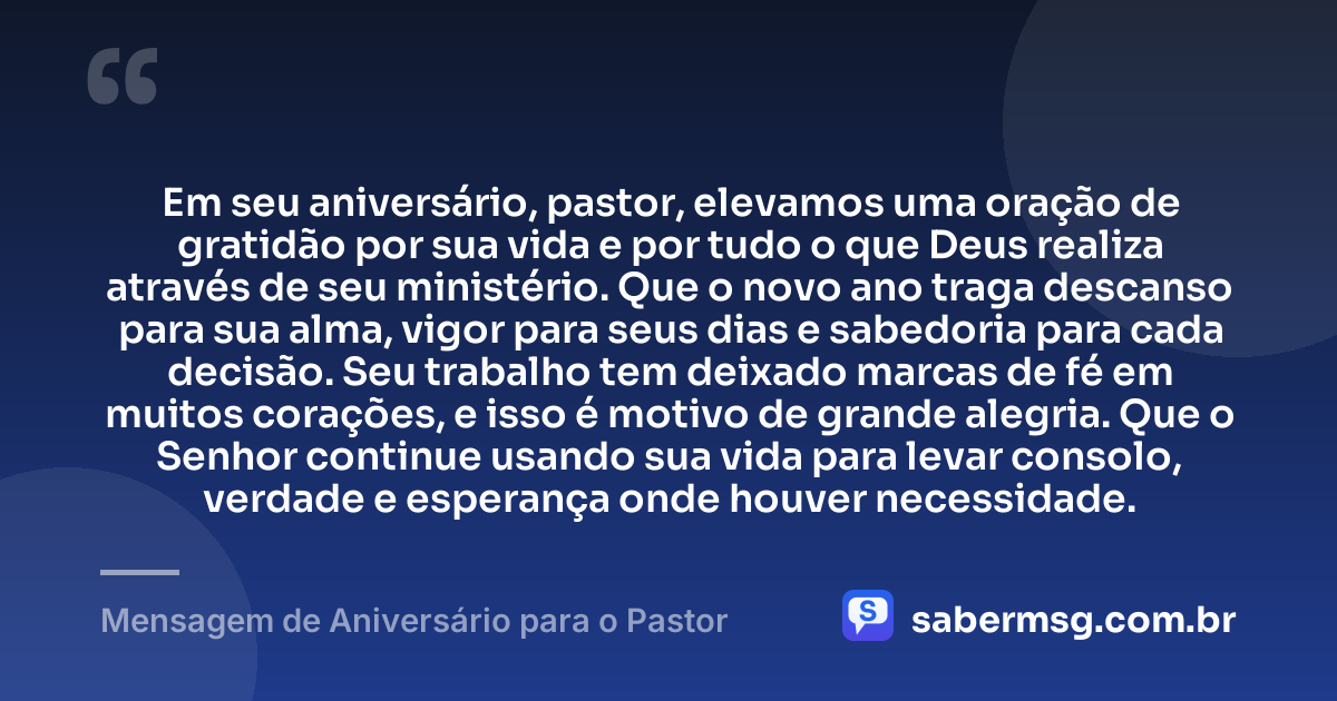 Em seu aniversário, pastor, elevamos uma oração de gratidão por sua vida e por tudo o que Deus realiza através de seu ministério. Que o novo ano traga descanso para sua alma, vigor para seus dias e sabedoria para cada decisão. Seu trabalho tem deixado marcas de fé em muitos corações, e isso é motivo de grande alegria. Que o Senhor continue usando sua vida para levar consolo, verdade e esperança onde houver necessidade. — Mensagem de Aniversário para o Pastor
