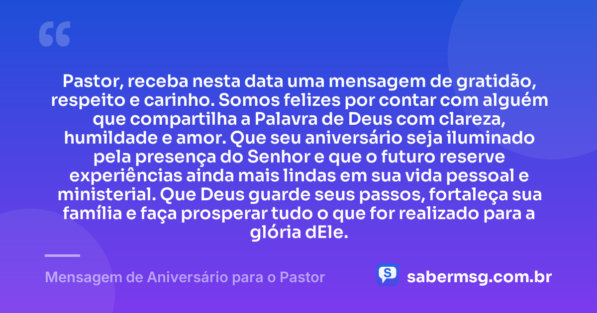 Pastor, receba nesta data uma mensagem de gratidão, respeito e carinho. Somos felizes por contar com alguém que compartilha a Palavra de Deus com clareza, humildade e amor. Que seu aniversário seja iluminado pela presença do Senhor e que o futuro reserve experiências ainda mais lindas em sua vida pessoal e ministerial. Que Deus guarde seus passos, fortaleça sua família e faça prosperar tudo o que for realizado para a glória dEle. — Mensagem de Aniversário para o Pastor