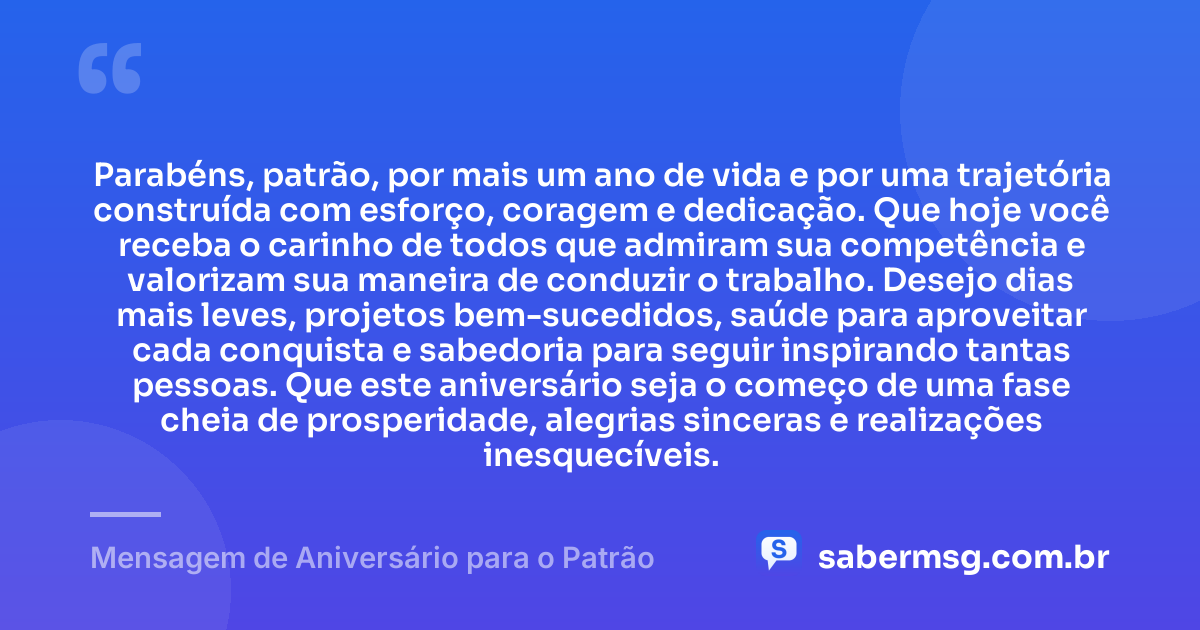 Parabéns, patrão, por mais um ano de vida e por uma trajetória construída com esforço, coragem e dedicação. Que hoje você receba o carinho de todos que admiram sua competência e valorizam sua maneira de conduzir o trabalho. Desejo dias mais leves, projetos bem-sucedidos, saúde para aproveitar cada conquista e sabedoria para seguir inspirando tantas pessoas. Que este aniversário seja o começo de uma fase cheia de prosperidade, alegrias sinceras e realizações inesquecíveis. — Mensagem de Aniversário para o Patrão