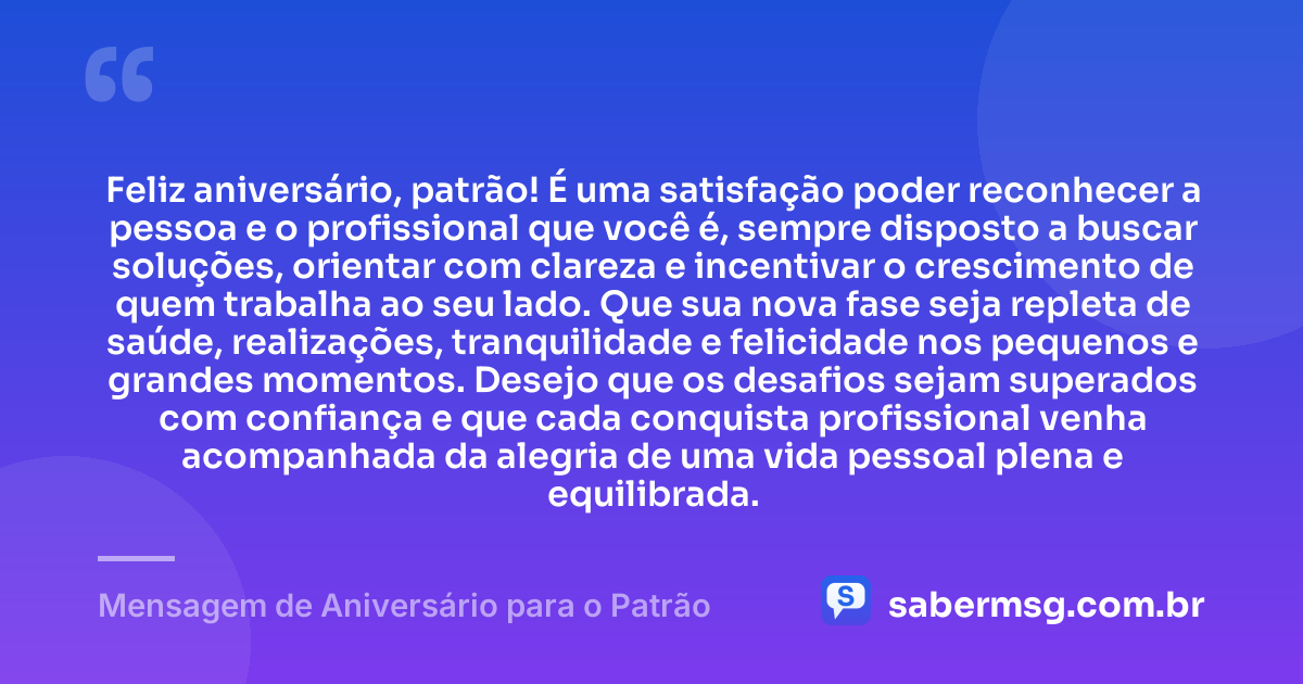 Feliz aniversário, patrão! É uma satisfação poder reconhecer a pessoa e o profissional que você é, sempre disposto a buscar soluções, orientar com clareza e incentivar o crescimento de quem trabalha ao seu lado. Que sua nova fase seja repleta de saúde, realizações, tranquilidade e felicidade nos pequenos e grandes momentos. Desejo que os desafios sejam superados com confiança e que cada conquista profissional venha acompanhada da alegria de uma vida pessoal plena e equilibrada. — Mensagem de Aniversário para o Patrão