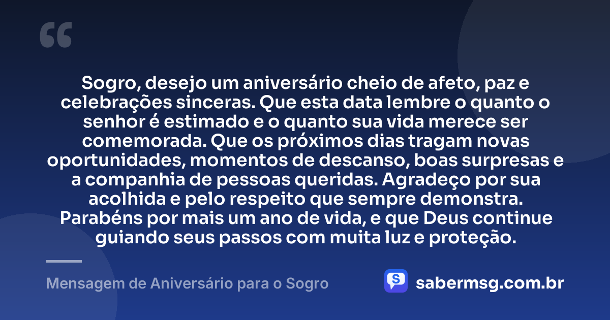 Sogro, desejo um aniversário cheio de afeto, paz e celebrações sinceras. Que esta data lembre o quanto o senhor é estimado e o quanto sua vida merece ser comemorada. Que os próximos dias tragam novas oportunidades, momentos de descanso, boas surpresas e a companhia de pessoas queridas. Agradeço por sua acolhida e pelo respeito que sempre demonstra. Parabéns por mais um ano de vida, e que Deus continue guiando seus passos com muita luz e proteção. — Mensagem de Aniversário para o Sogro