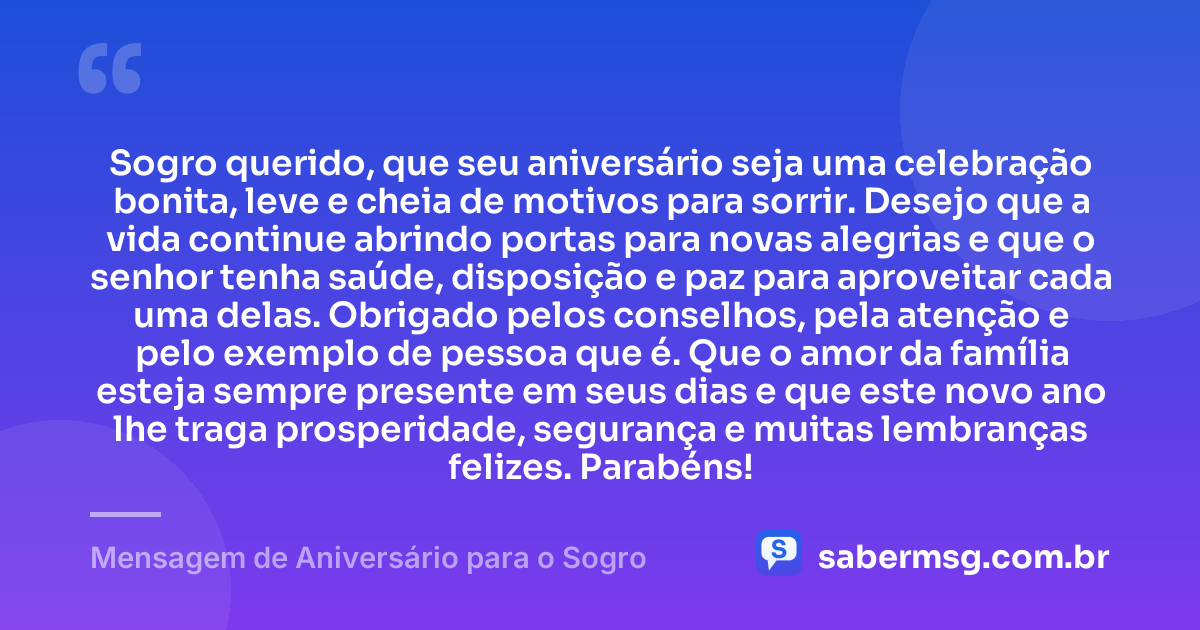 Sogro querido, que seu aniversário seja uma celebração bonita, leve e cheia de motivos para sorrir. Desejo que a vida continue abrindo portas para novas alegrias e que o senhor tenha saúde, disposição e paz para aproveitar cada uma delas. Obrigado pelos conselhos, pela atenção e pelo exemplo de pessoa que é. Que o amor da família esteja sempre presente em seus dias e que este novo ano lhe traga prosperidade, segurança e muitas lembranças felizes. Parabéns! — Mensagem de Aniversário para o Sogro