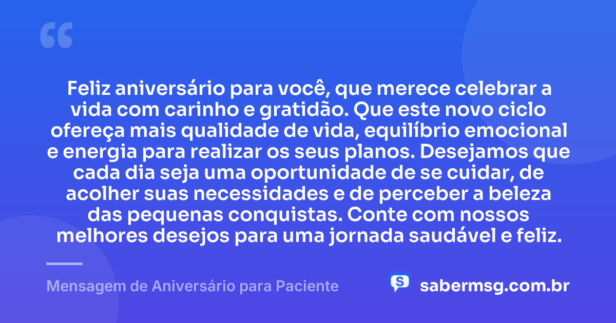 Feliz aniversário para você, que merece celebrar a vida com carinho e gratidão. Que este novo ciclo ofereça mais qualidade de vida, equilíbrio emocional e energia para realizar os seus planos. Desejamos que cada dia seja uma oportunidade de se cuidar, de acolher suas necessidades e de perceber a beleza das pequenas conquistas. Conte com nossos melhores desejos para uma jornada saudável e feliz. — Mensagem de Aniversário para Paciente
