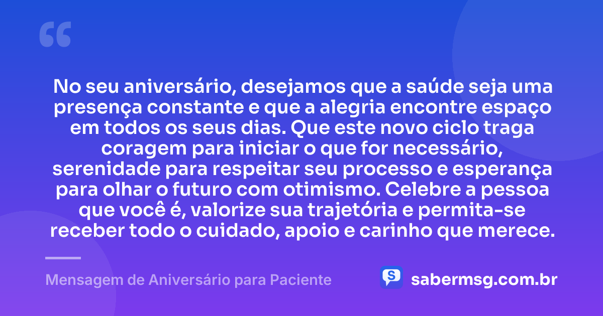 No seu aniversário, desejamos que a saúde seja uma presença constante e que a alegria encontre espaço em todos os seus dias. Que este novo ciclo traga coragem para iniciar o que for necessário, serenidade para respeitar seu processo e esperança para olhar o futuro com otimismo. Celebre a pessoa que você é, valorize sua trajetória e permita-se receber todo o cuidado, apoio e carinho que merece. — Mensagem de Aniversário para Paciente