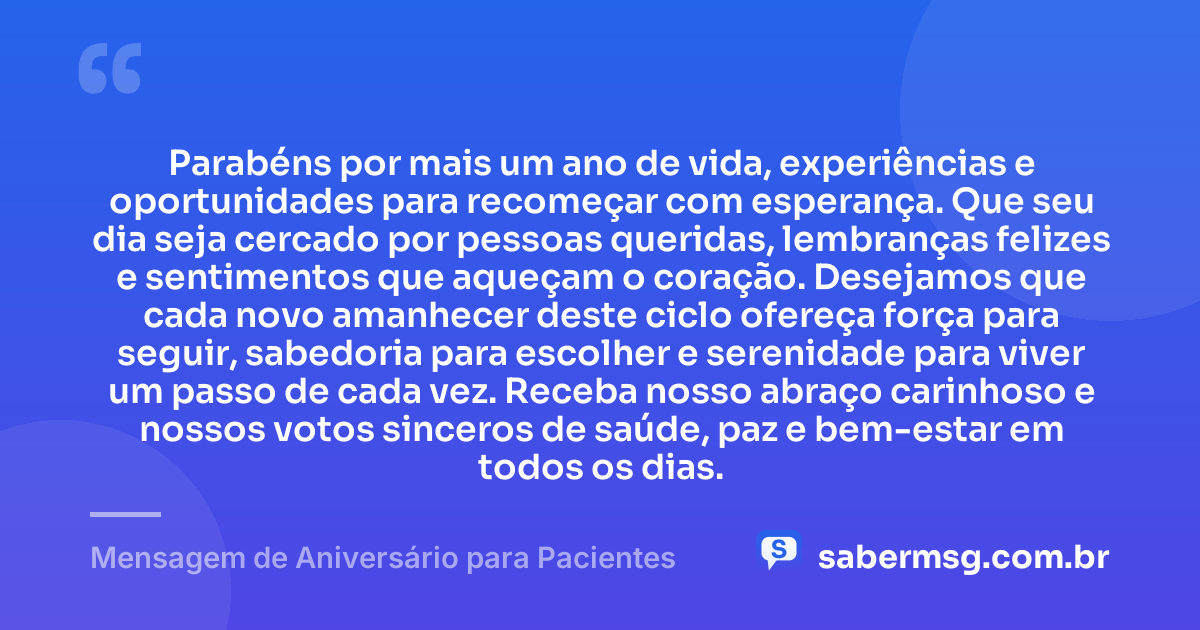 Parabéns por mais um ano de vida, experiências e oportunidades para recomeçar com esperança. Que seu dia seja cercado por pessoas queridas, lembranças felizes e sentimentos que aqueçam o coração. Desejamos que cada novo amanhecer deste ciclo ofereça força para seguir, sabedoria para escolher e serenidade para viver um passo de cada vez. Receba nosso abraço carinhoso e nossos votos sinceros de saúde, paz e bem-estar em todos os dias. — Mensagem de Aniversário para Pacientes