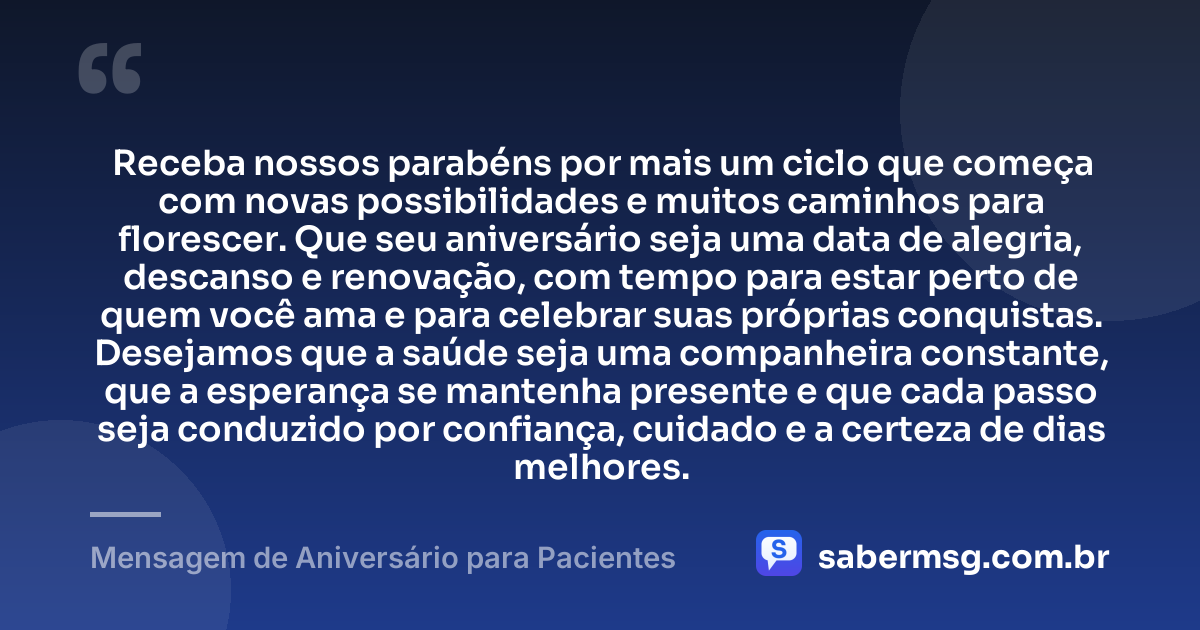 Receba nossos parabéns por mais um ciclo que começa com novas possibilidades e muitos caminhos para florescer. Que seu aniversário seja uma data de alegria, descanso e renovação, com tempo para estar perto de quem você ama e para celebrar suas próprias conquistas. Desejamos que a saúde seja uma companheira constante, que a esperança se mantenha presente e que cada passo seja conduzido por confiança, cuidado e a certeza de dias melhores. — Mensagem de Aniversário para Pacientes