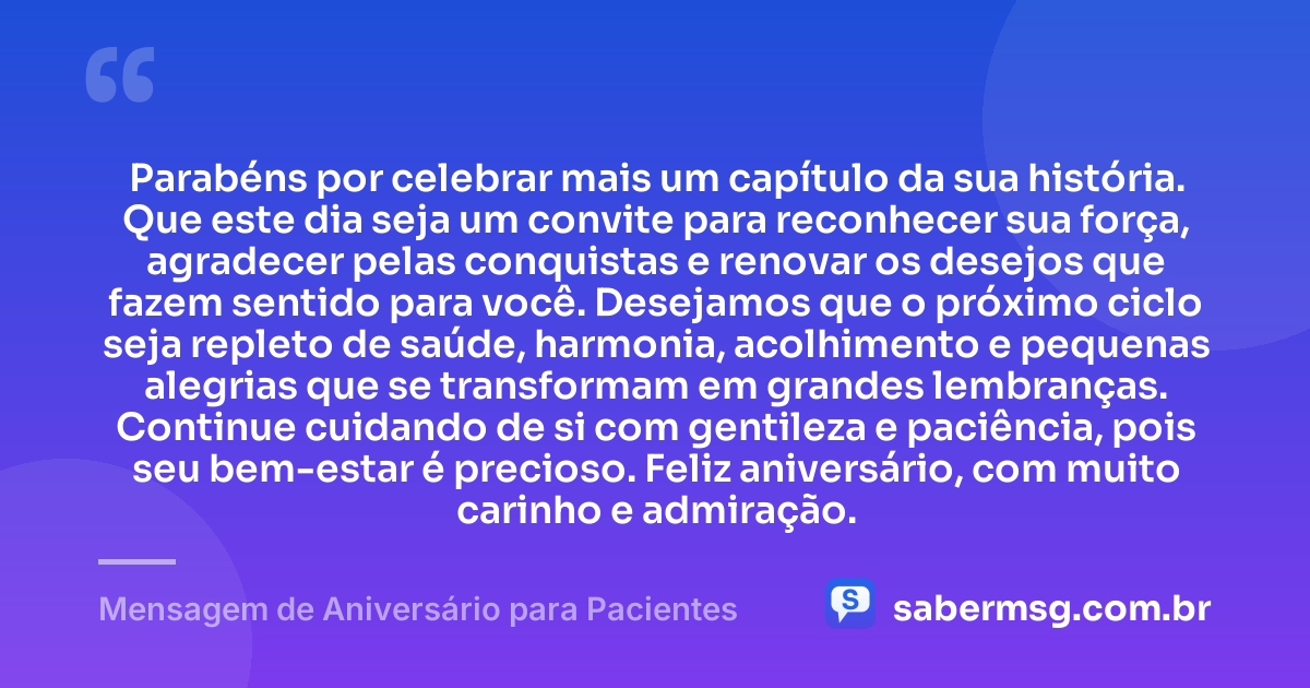 Parabéns por celebrar mais um capítulo da sua história. Que este dia seja um convite para reconhecer sua força, agradecer pelas conquistas e renovar os desejos que fazem sentido para você. Desejamos que o próximo ciclo seja repleto de saúde, harmonia, acolhimento e pequenas alegrias que se transformam em grandes lembranças. Continue cuidando de si com gentileza e paciência, pois seu bem-estar é precioso. Feliz aniversário, com muito carinho e admiração. — Mensagem de Aniversário para Pacientes