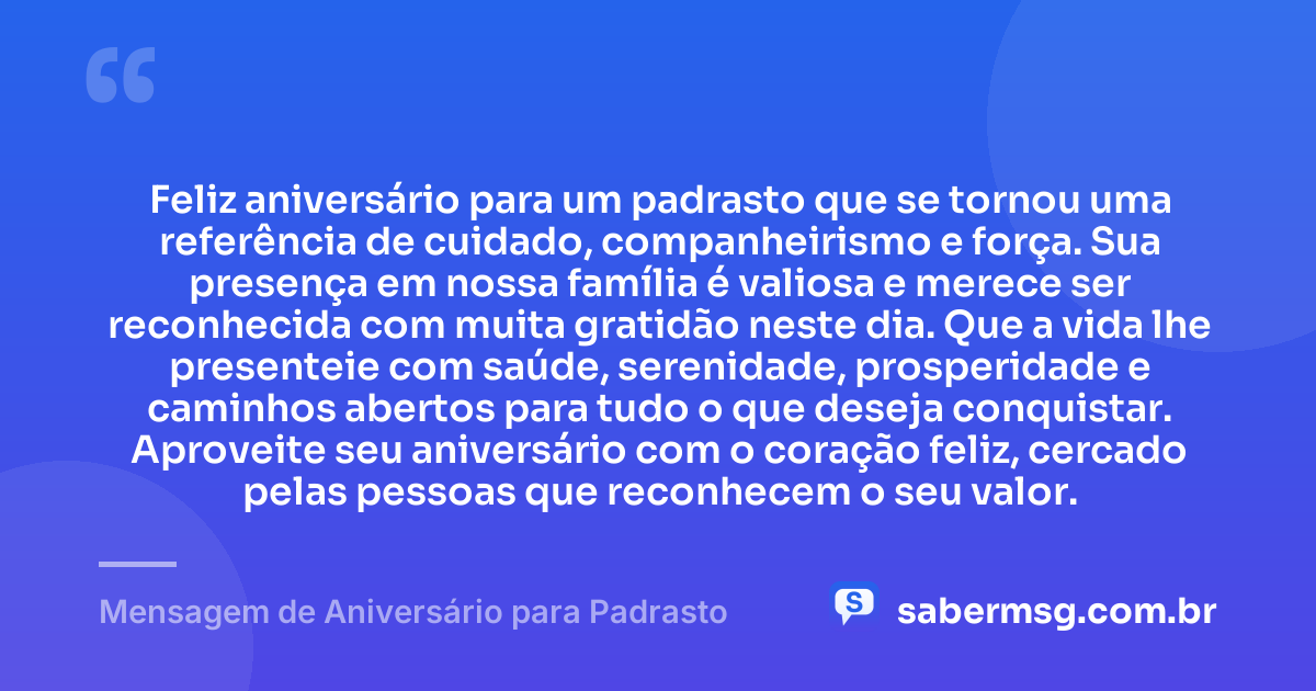 Feliz aniversário para um padrasto que se tornou uma referência de cuidado, companheirismo e força. Sua presença em nossa família é valiosa e merece ser reconhecida com muita gratidão neste dia. Que a vida lhe presenteie com saúde, serenidade, prosperidade e caminhos abertos para tudo o que deseja conquistar. Aproveite seu aniversário com o coração feliz, cercado pelas pessoas que reconhecem o seu valor. — Mensagem de Aniversário para Padrasto