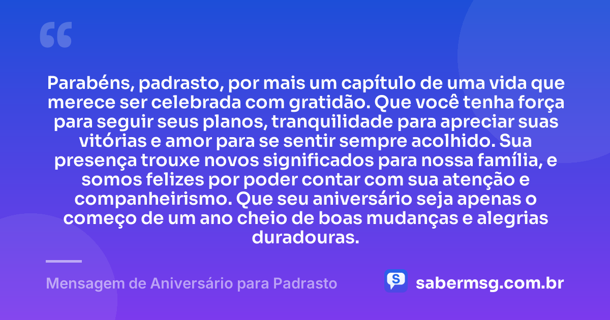 Parabéns, padrasto, por mais um capítulo de uma vida que merece ser celebrada com gratidão. Que você tenha força para seguir seus planos, tranquilidade para apreciar suas vitórias e amor para se sentir sempre acolhido. Sua presença trouxe novos significados para nossa família, e somos felizes por poder contar com sua atenção e companheirismo. Que seu aniversário seja apenas o começo de um ano cheio de boas mudanças e alegrias duradouras. — Mensagem de Aniversário para Padrasto