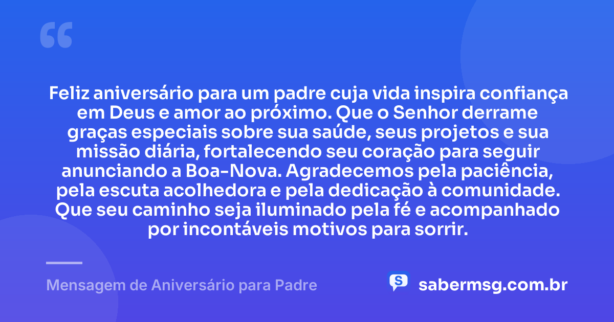 Feliz aniversário para um padre cuja vida inspira confiança em Deus e amor ao próximo. Que o Senhor derrame graças especiais sobre sua saúde, seus projetos e sua missão diária, fortalecendo seu coração para seguir anunciando a Boa-Nova. Agradecemos pela paciência, pela escuta acolhedora e pela dedicação à comunidade. Que seu caminho seja iluminado pela fé e acompanhado por incontáveis motivos para sorrir. — Mensagem de Aniversário para Padre