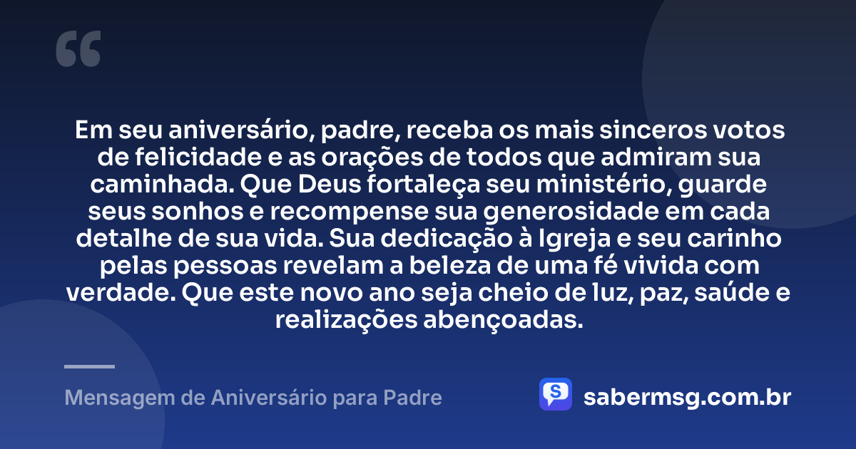 Em seu aniversário, padre, receba os mais sinceros votos de felicidade e as orações de todos que admiram sua caminhada. Que Deus fortaleça seu ministério, guarde seus sonhos e recompense sua generosidade em cada detalhe de sua vida. Sua dedicação à Igreja e seu carinho pelas pessoas revelam a beleza de uma fé vivida com verdade. Que este novo ano seja cheio de luz, paz, saúde e realizações abençoadas. — Mensagem de Aniversário para Padre