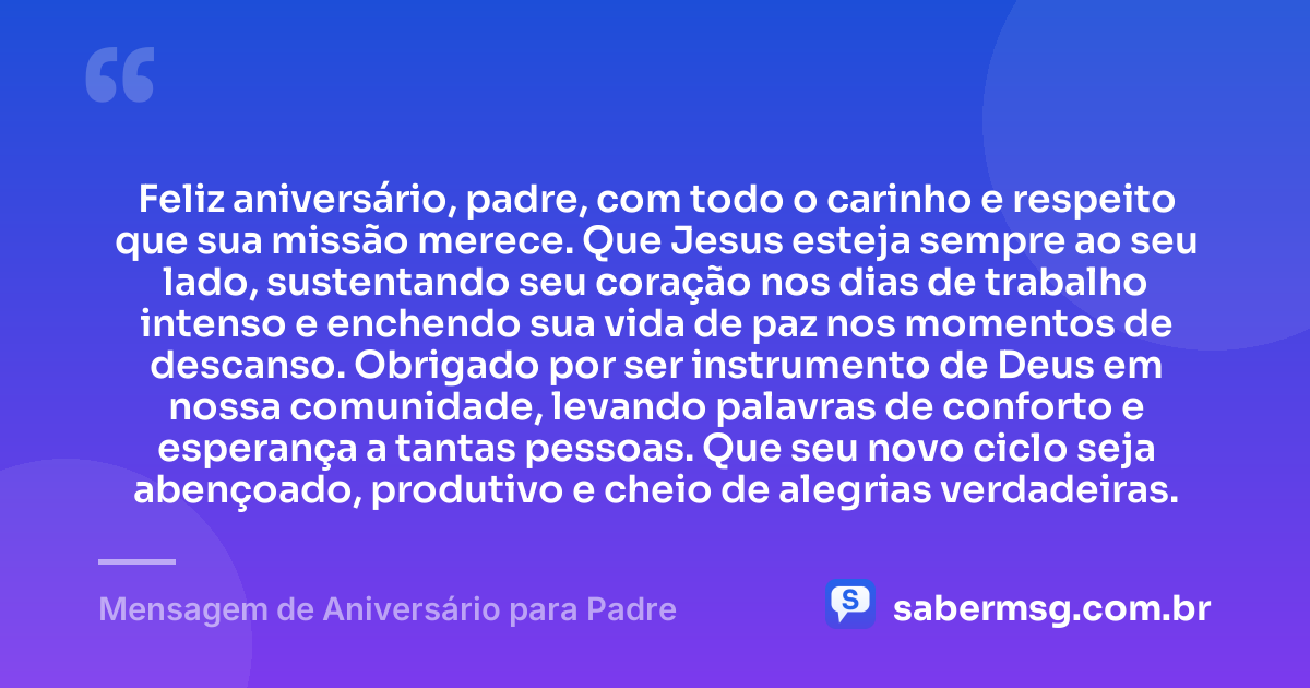 Feliz aniversário, padre, com todo o carinho e respeito que sua missão merece. Que Jesus esteja sempre ao seu lado, sustentando seu coração nos dias de trabalho intenso e enchendo sua vida de paz nos momentos de descanso. Obrigado por ser instrumento de Deus em nossa comunidade, levando palavras de conforto e esperança a tantas pessoas. Que seu novo ciclo seja abençoado, produtivo e cheio de alegrias verdadeiras. — Mensagem de Aniversário para Padre