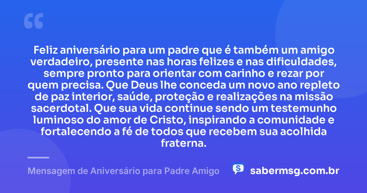 Feliz aniversário para um padre que é também um amigo verdadeiro, presente nas horas felizes e nas dificuldades, sempre pronto para orientar com carinho e rezar por quem precisa. Que Deus lhe conceda um novo ano repleto de paz interior, saúde, proteção e realizações na missão sacerdotal. Que sua vida continue sendo um testemunho luminoso do amor de Cristo, inspirando a comunidade e fortalecendo a fé de todos que recebem sua acolhida fraterna. — Mensagem de Aniversário para Padre Amigo