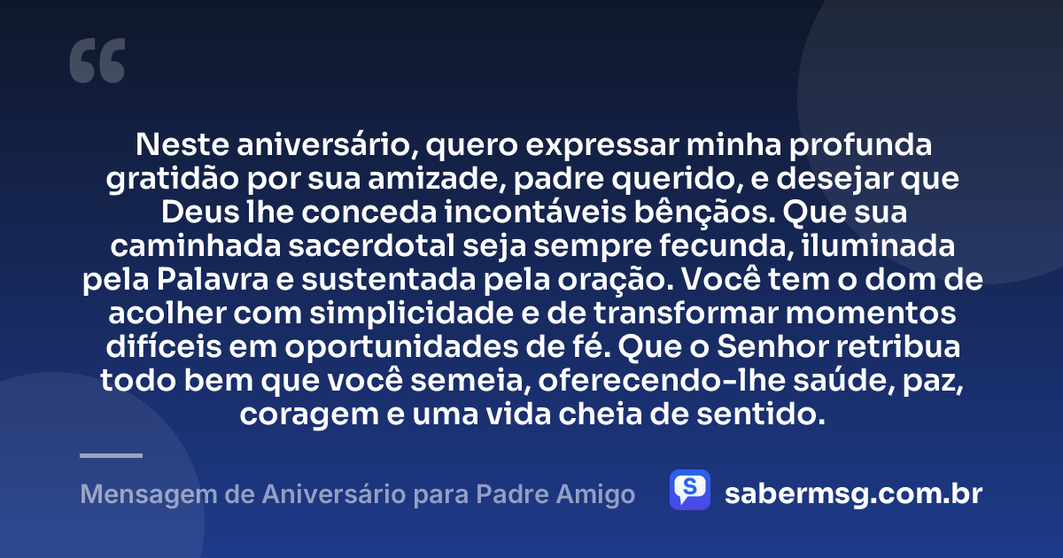 Neste aniversário, quero expressar minha profunda gratidão por sua amizade, padre querido, e desejar que Deus lhe conceda incontáveis bênçãos. Que sua caminhada sacerdotal seja sempre fecunda, iluminada pela Palavra e sustentada pela oração. Você tem o dom de acolher com simplicidade e de transformar momentos difíceis em oportunidades de fé. Que o Senhor retribua todo bem que você semeia, oferecendo-lhe saúde, paz, coragem e uma vida cheia de sentido. — Mensagem de Aniversário para Padre Amigo
