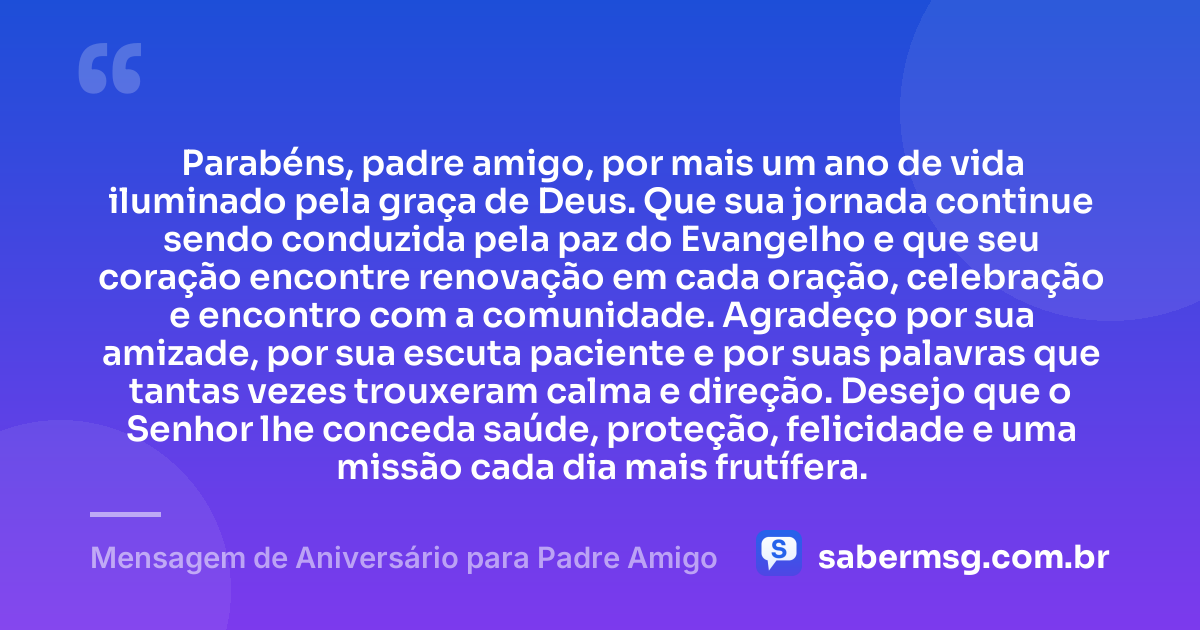 Parabéns, padre amigo, por mais um ano de vida iluminado pela graça de Deus. Que sua jornada continue sendo conduzida pela paz do Evangelho e que seu coração encontre renovação em cada oração, celebração e encontro com a comunidade. Agradeço por sua amizade, por sua escuta paciente e por suas palavras que tantas vezes trouxeram calma e direção. Desejo que o Senhor lhe conceda saúde, proteção, felicidade e uma missão cada dia mais frutífera. — Mensagem de Aniversário para Padre Amigo