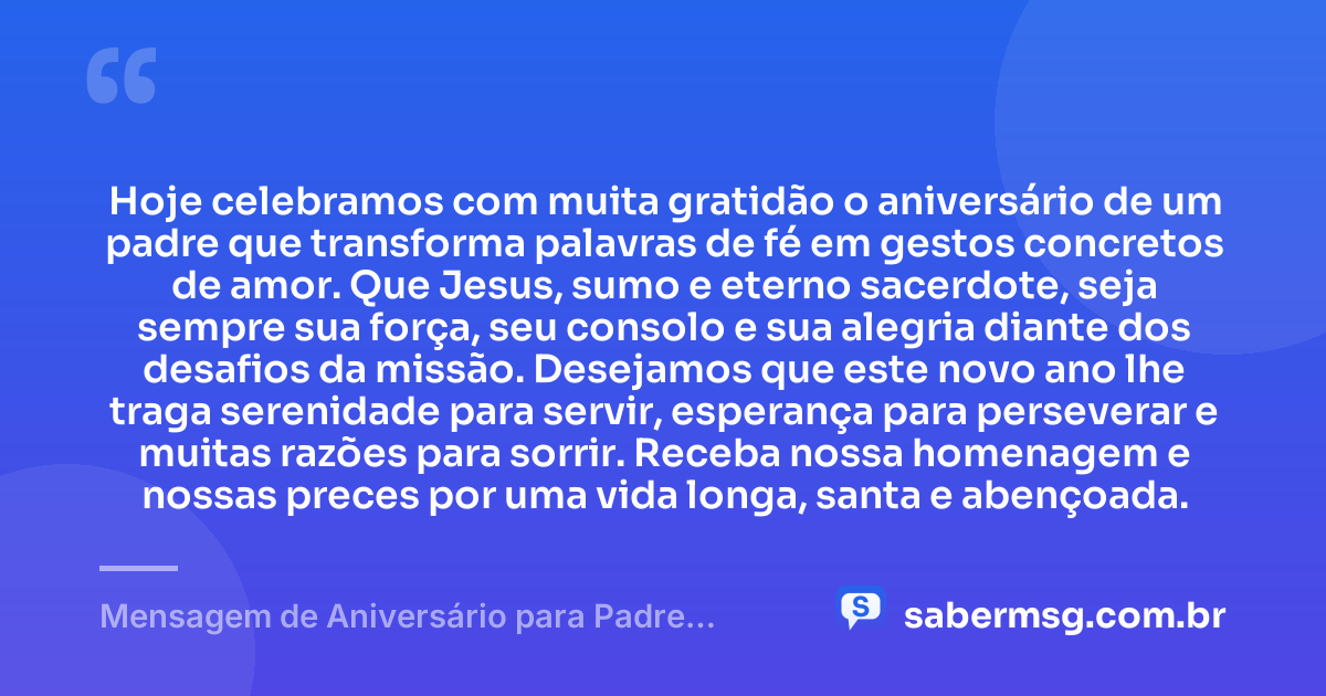 Hoje celebramos com muita gratidão o aniversário de um padre que transforma palavras de fé em gestos concretos de amor. Que Jesus, sumo e eterno sacerdote, seja sempre sua força, seu consolo e sua alegria diante dos desafios da missão. Desejamos que este novo ano lhe traga serenidade para servir, esperança para perseverar e muitas razões para sorrir. Receba nossa homenagem e nossas preces por uma vida longa, santa e abençoada. — Mensagem de Aniversário para Padre Católico