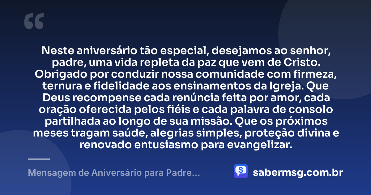 Neste aniversário tão especial, desejamos ao senhor, padre, uma vida repleta da paz que vem de Cristo. Obrigado por conduzir nossa comunidade com firmeza, ternura e fidelidade aos ensinamentos da Igreja. Que Deus recompense cada renúncia feita por amor, cada oração oferecida pelos fiéis e cada palavra de consolo partilhada ao longo de sua missão. Que os próximos meses tragam saúde, alegrias simples, proteção divina e renovado entusiasmo para evangelizar. — Mensagem de Aniversário para Padre Católico