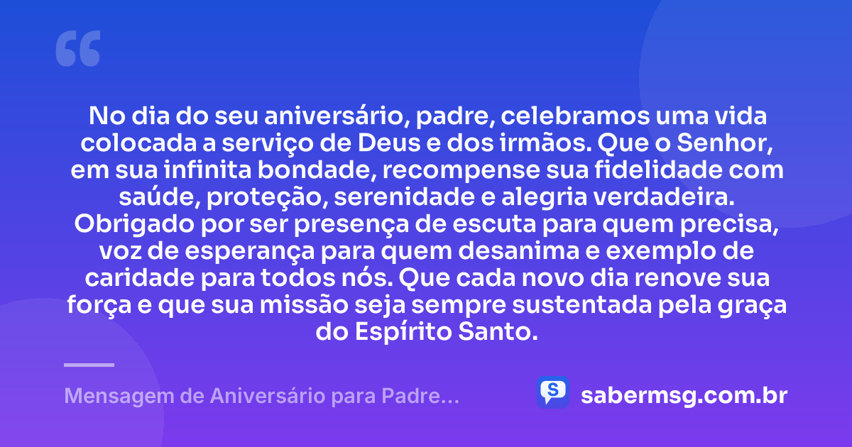No dia do seu aniversário, padre, celebramos uma vida colocada a serviço de Deus e dos irmãos. Que o Senhor, em sua infinita bondade, recompense sua fidelidade com saúde, proteção, serenidade e alegria verdadeira. Obrigado por ser presença de escuta para quem precisa, voz de esperança para quem desanima e exemplo de caridade para todos nós. Que cada novo dia renove sua força e que sua missão seja sempre sustentada pela graça do Espírito Santo. — Mensagem de Aniversário para Padre Católico