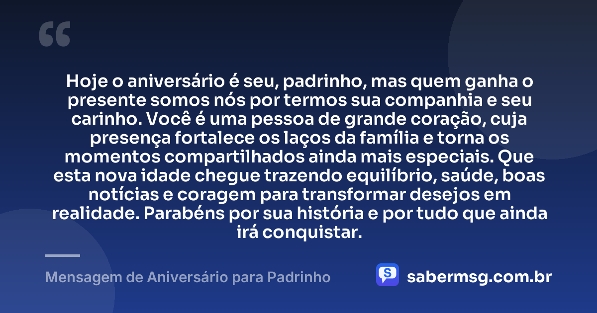 Hoje o aniversário é seu, padrinho, mas quem ganha o presente somos nós por termos sua companhia e seu carinho. Você é uma pessoa de grande coração, cuja presença fortalece os laços da família e torna os momentos compartilhados ainda mais especiais. Que esta nova idade chegue trazendo equilíbrio, saúde, boas notícias e coragem para transformar desejos em realidade. Parabéns por sua história e por tudo que ainda irá conquistar. — Mensagem de Aniversário para Padrinho