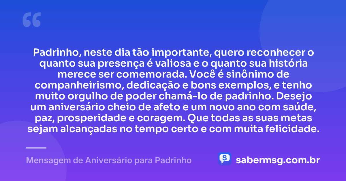 Padrinho, neste dia tão importante, quero reconhecer o quanto sua presença é valiosa e o quanto sua história merece ser comemorada. Você é sinônimo de companheirismo, dedicação e bons exemplos, e tenho muito orgulho de poder chamá-lo de padrinho. Desejo um aniversário cheio de afeto e um novo ano com saúde, paz, prosperidade e coragem. Que todas as suas metas sejam alcançadas no tempo certo e com muita felicidade. — Mensagem de Aniversário para Padrinho