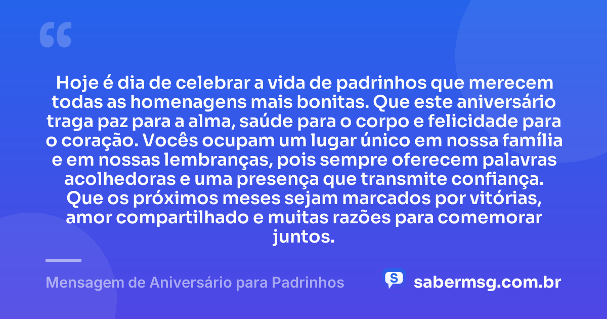 Hoje é dia de celebrar a vida de padrinhos que merecem todas as homenagens mais bonitas. Que este aniversário traga paz para a alma, saúde para o corpo e felicidade para o coração. Vocês ocupam um lugar único em nossa família e em nossas lembranças, pois sempre oferecem palavras acolhedoras e uma presença que transmite confiança. Que os próximos meses sejam marcados por vitórias, amor compartilhado e muitas razões para comemorar juntos. — Mensagem de Aniversário para Padrinhos