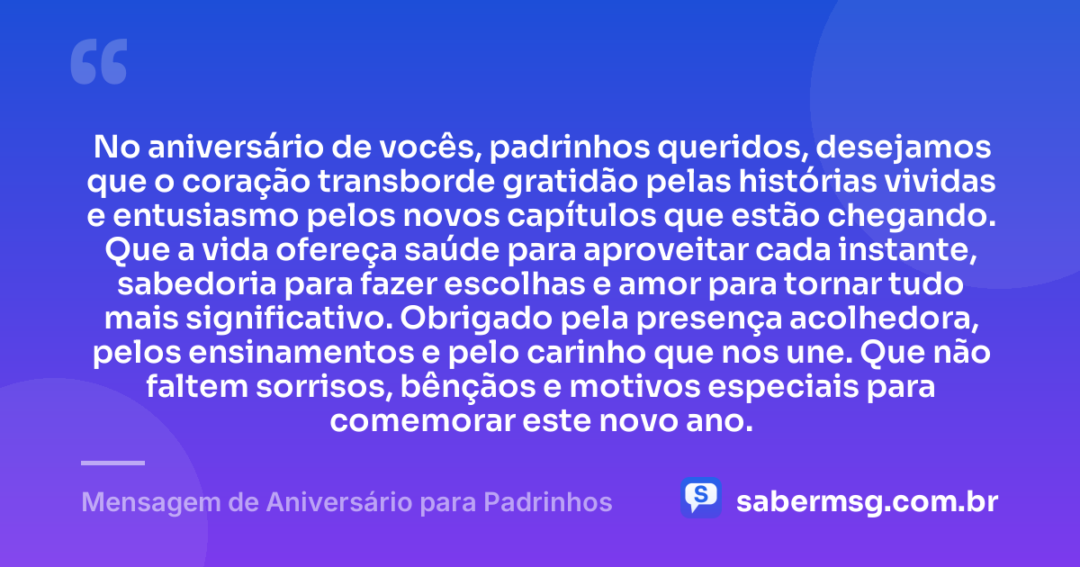 No aniversário de vocês, padrinhos queridos, desejamos que o coração transborde gratidão pelas histórias vividas e entusiasmo pelos novos capítulos que estão chegando. Que a vida ofereça saúde para aproveitar cada instante, sabedoria para fazer escolhas e amor para tornar tudo mais significativo. Obrigado pela presença acolhedora, pelos ensinamentos e pelo carinho que nos une. Que não faltem sorrisos, bênçãos e motivos especiais para comemorar este novo ano. — Mensagem de Aniversário para Padrinhos