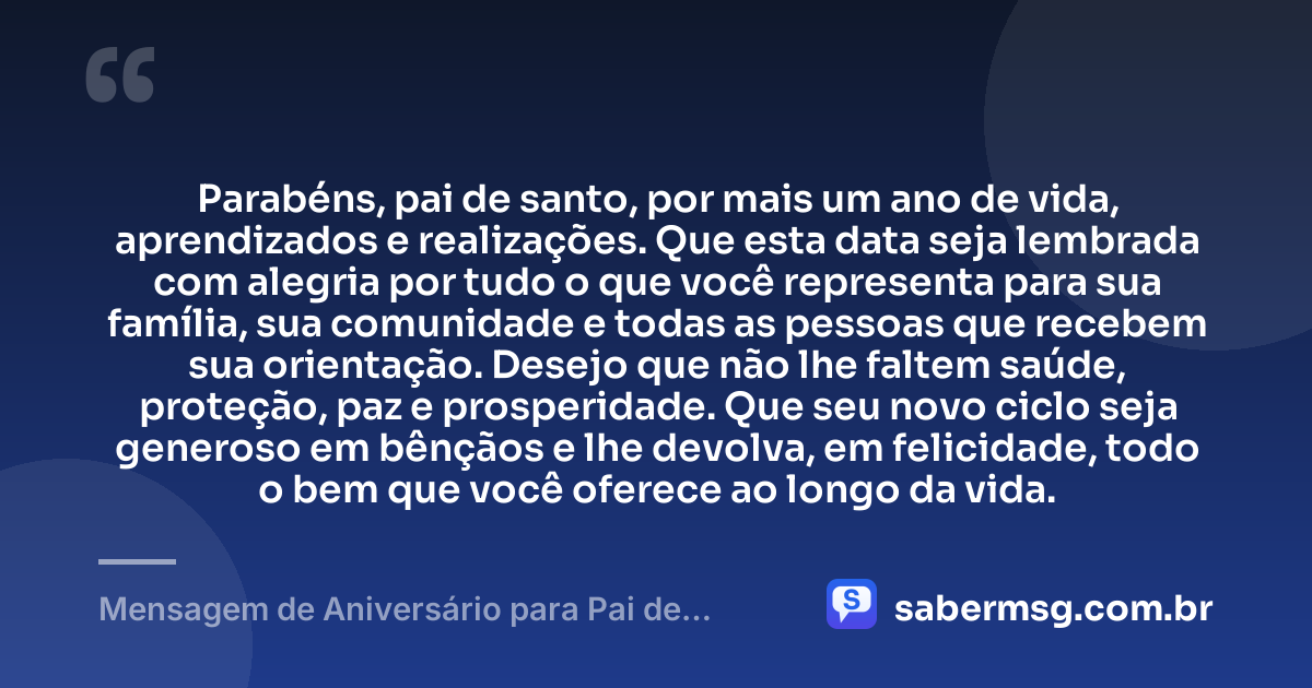 Parabéns, pai de santo, por mais um ano de vida, aprendizados e realizações. Que esta data seja lembrada com alegria por tudo o que você representa para sua família, sua comunidade e todas as pessoas que recebem sua orientação. Desejo que não lhe faltem saúde, proteção, paz e prosperidade. Que seu novo ciclo seja generoso em bênçãos e lhe devolva, em felicidade, todo o bem que você oferece ao longo da vida. — Mensagem de Aniversário para Pai de Santo