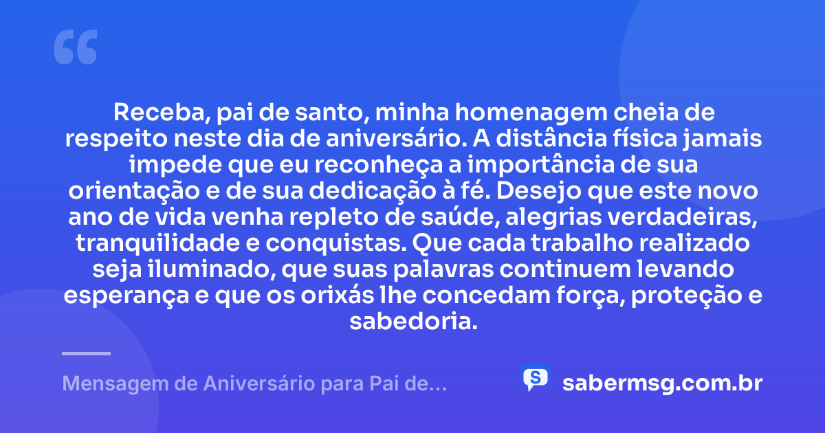 Receba, pai de santo, minha homenagem cheia de respeito neste dia de aniversário. A distância física jamais impede que eu reconheça a importância de sua orientação e de sua dedicação à fé. Desejo que este novo ano de vida venha repleto de saúde, alegrias verdadeiras, tranquilidade e conquistas. Que cada trabalho realizado seja iluminado, que suas palavras continuem levando esperança e que os orixás lhe concedam força, proteção e sabedoria. — Mensagem de Aniversário para Pai de Santo à Distância