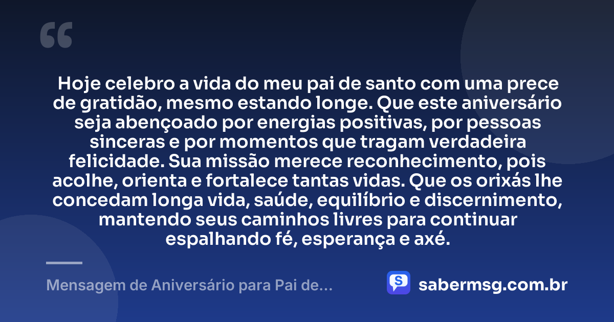 Hoje celebro a vida do meu pai de santo com uma prece de gratidão, mesmo estando longe. Que este aniversário seja abençoado por energias positivas, por pessoas sinceras e por momentos que tragam verdadeira felicidade. Sua missão merece reconhecimento, pois acolhe, orienta e fortalece tantas vidas. Que os orixás lhe concedam longa vida, saúde, equilíbrio e discernimento, mantendo seus caminhos livres para continuar espalhando fé, esperança e axé. — Mensagem de Aniversário para Pai de Santo à Distância
