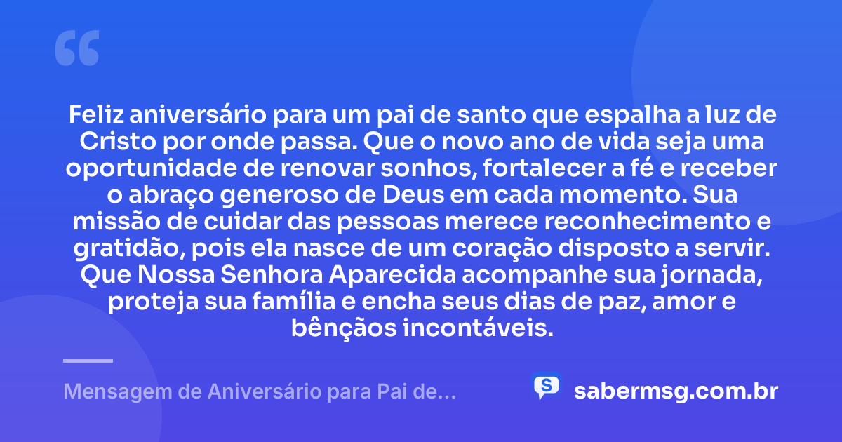 Feliz aniversário para um pai de santo que espalha a luz de Cristo por onde passa. Que o novo ano de vida seja uma oportunidade de renovar sonhos, fortalecer a fé e receber o abraço generoso de Deus em cada momento. Sua missão de cuidar das pessoas merece reconhecimento e gratidão, pois ela nasce de um coração disposto a servir. Que Nossa Senhora Aparecida acompanhe sua jornada, proteja sua família e encha seus dias de paz, amor e bênçãos incontáveis. — Mensagem de Aniversário para Pai de Santo Católica
