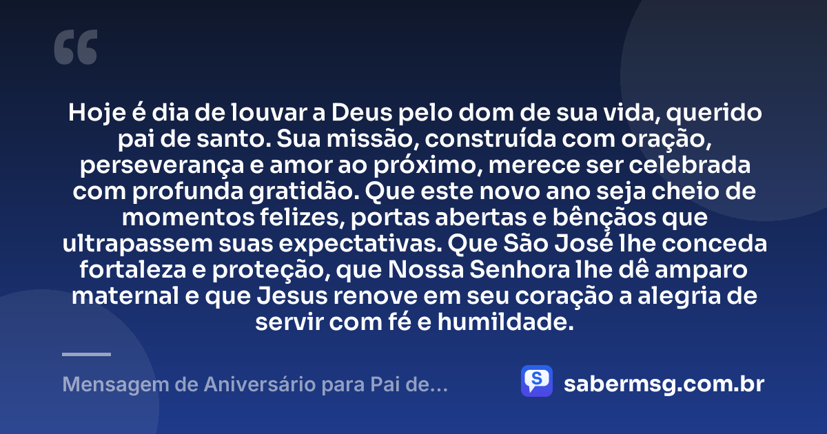 Hoje é dia de louvar a Deus pelo dom de sua vida, querido pai de santo. Sua missão, construída com oração, perseverança e amor ao próximo, merece ser celebrada com profunda gratidão. Que este novo ano seja cheio de momentos felizes, portas abertas e bênçãos que ultrapassem suas expectativas. Que São José lhe conceda fortaleza e proteção, que Nossa Senhora lhe dê amparo maternal e que Jesus renove em seu coração a alegria de servir com fé e humildade. — Mensagem de Aniversário para Pai de Santo Católica