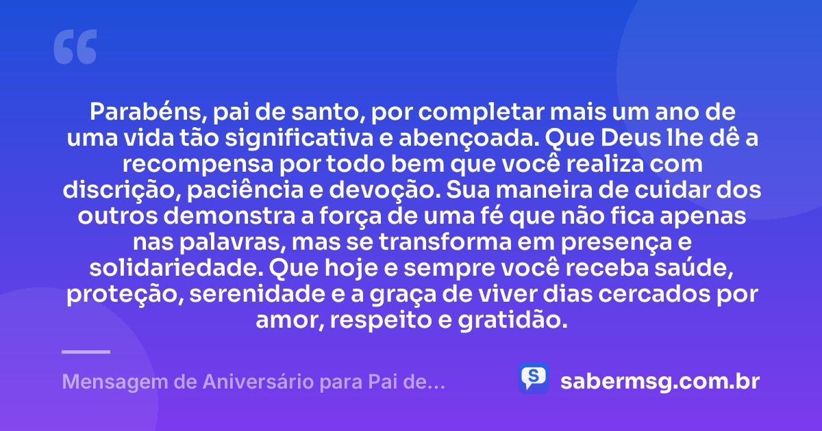 Parabéns, pai de santo, por completar mais um ano de uma vida tão significativa e abençoada. Que Deus lhe dê a recompensa por todo bem que você realiza com discrição, paciência e devoção. Sua maneira de cuidar dos outros demonstra a força de uma fé que não fica apenas nas palavras, mas se transforma em presença e solidariedade. Que hoje e sempre você receba saúde, proteção, serenidade e a graça de viver dias cercados por amor, respeito e gratidão. — Mensagem de Aniversário para Pai de Santo Católica