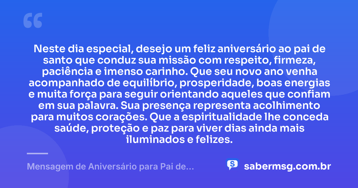 Neste dia especial, desejo um feliz aniversário ao pai de santo que conduz sua missão com respeito, firmeza, paciência e imenso carinho. Que seu novo ano venha acompanhado de equilíbrio, prosperidade, boas energias e muita força para seguir orientando aqueles que confiam em sua palavra. Sua presença representa acolhimento para muitos corações. Que a espiritualidade lhe conceda saúde, proteção e paz para viver dias ainda mais iluminados e felizes. — Mensagem de Aniversário para Pai de Santo com Carinho
