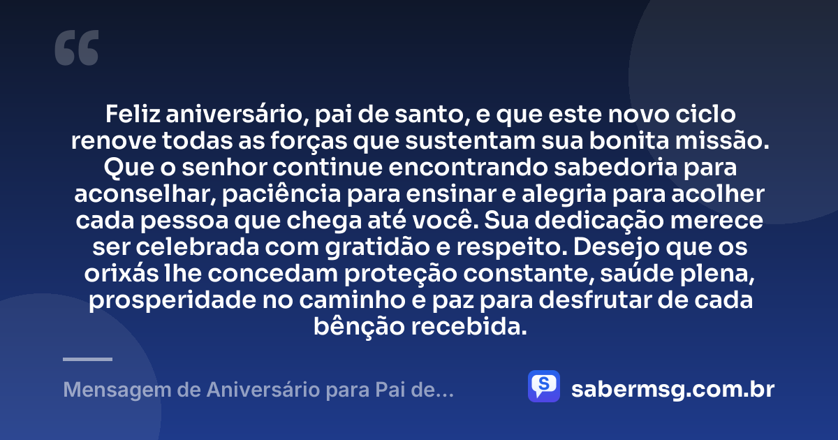 Feliz aniversário, pai de santo, e que este novo ciclo renove todas as forças que sustentam sua bonita missão. Que o senhor continue encontrando sabedoria para aconselhar, paciência para ensinar e alegria para acolher cada pessoa que chega até você. Sua dedicação merece ser celebrada com gratidão e respeito. Desejo que os orixás lhe concedam proteção constante, saúde plena, prosperidade no caminho e paz para desfrutar de cada bênção recebida. — Mensagem de Aniversário para Pai de Santo com Carinho