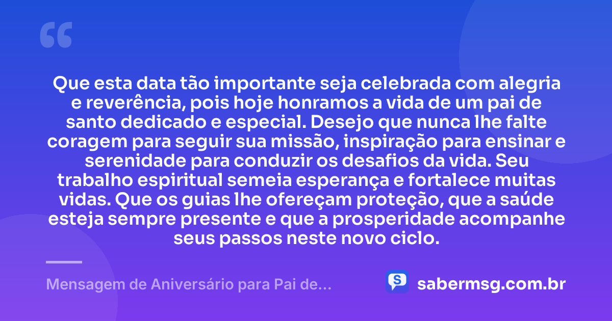 Que esta data tão importante seja celebrada com alegria e reverência, pois hoje honramos a vida de um pai de santo dedicado e especial. Desejo que nunca lhe falte coragem para seguir sua missão, inspiração para ensinar e serenidade para conduzir os desafios da vida. Seu trabalho espiritual semeia esperança e fortalece muitas vidas. Que os guias lhe ofereçam proteção, que a saúde esteja sempre presente e que a prosperidade acompanhe seus passos neste novo ciclo. — Mensagem de Aniversário para Pai de Santo com Carinho