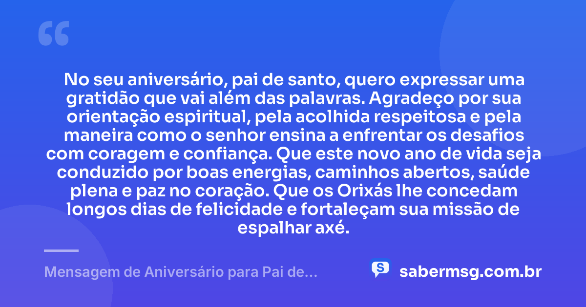 No seu aniversário, pai de santo, quero expressar uma gratidão que vai além das palavras. Agradeço por sua orientação espiritual, pela acolhida respeitosa e pela maneira como o senhor ensina a enfrentar os desafios com coragem e confiança. Que este novo ano de vida seja conduzido por boas energias, caminhos abertos, saúde plena e paz no coração. Que os Orixás lhe concedam longos dias de felicidade e fortaleçam sua missão de espalhar axé. — Mensagem de Aniversário para Pai de Santo com Gratidão