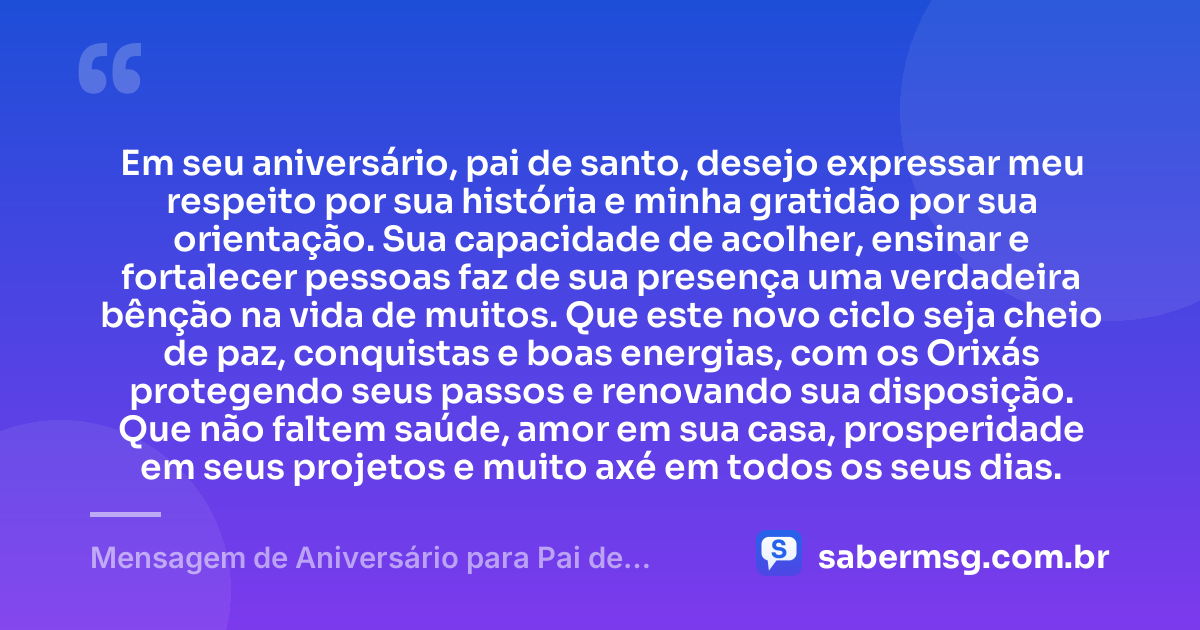 Em seu aniversário, pai de santo, desejo expressar meu respeito por sua história e minha gratidão por sua orientação. Sua capacidade de acolher, ensinar e fortalecer pessoas faz de sua presença uma verdadeira bênção na vida de muitos. Que este novo ciclo seja cheio de paz, conquistas e boas energias, com os Orixás protegendo seus passos e renovando sua disposição. Que não faltem saúde, amor em sua casa, prosperidade em seus projetos e muito axé em todos os seus dias. — Mensagem de Aniversário para Pai de Santo com Gratidão