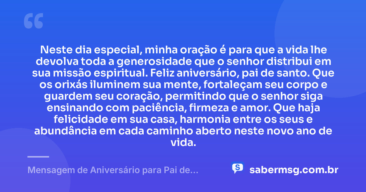 Neste dia especial, minha oração é para que a vida lhe devolva toda a generosidade que o senhor distribui em sua missão espiritual. Feliz aniversário, pai de santo. Que os orixás iluminem sua mente, fortaleçam seu corpo e guardem seu coração, permitindo que o senhor siga ensinando com paciência, firmeza e amor. Que haja felicidade em sua casa, harmonia entre os seus e abundância em cada caminho aberto neste novo ano de vida. — Mensagem de Aniversário para Pai de Santo com Oração