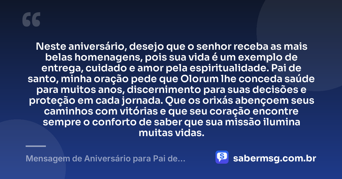 Neste aniversário, desejo que o senhor receba as mais belas homenagens, pois sua vida é um exemplo de entrega, cuidado e amor pela espiritualidade. Pai de santo, minha oração pede que Olorum lhe conceda saúde para muitos anos, discernimento para suas decisões e proteção em cada jornada. Que os orixás abençoem seus caminhos com vitórias e que seu coração encontre sempre o conforto de saber que sua missão ilumina muitas vidas. — Mensagem de Aniversário para Pai de Santo com Oração