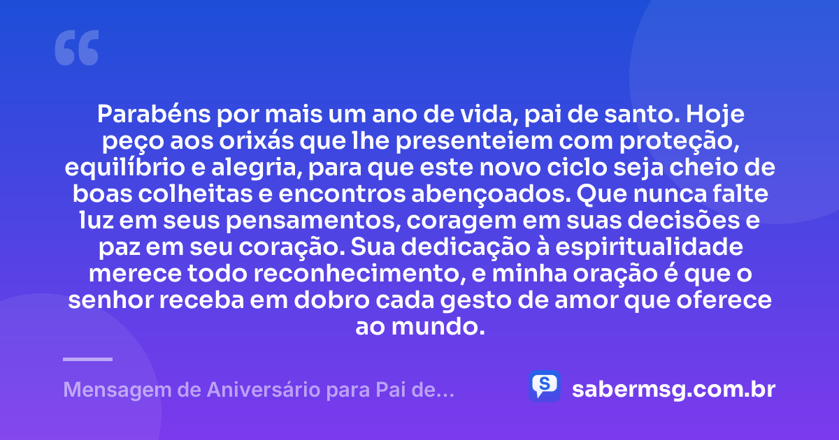 Parabéns por mais um ano de vida, pai de santo. Hoje peço aos orixás que lhe presenteiem com proteção, equilíbrio e alegria, para que este novo ciclo seja cheio de boas colheitas e encontros abençoados. Que nunca falte luz em seus pensamentos, coragem em suas decisões e paz em seu coração. Sua dedicação à espiritualidade merece todo reconhecimento, e minha oração é que o senhor receba em dobro cada gesto de amor que oferece ao mundo. — Mensagem de Aniversário para Pai de Santo com Oração