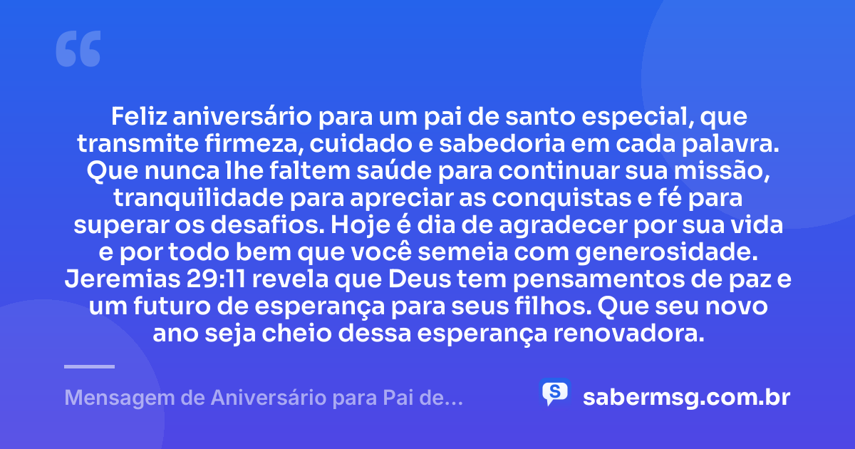 Feliz aniversário para um pai de santo especial, que transmite firmeza, cuidado e sabedoria em cada palavra. Que nunca lhe faltem saúde para continuar sua missão, tranquilidade para apreciar as conquistas e fé para superar os desafios. Hoje é dia de agradecer por sua vida e por todo bem que você semeia com generosidade. Jeremias 29:11 revela que Deus tem pensamentos de paz e um futuro de esperança para seus filhos. Que seu novo ano seja cheio dessa esperança renovadora. — Mensagem de Aniversário para Pai de Santo com Versículo Bíblico