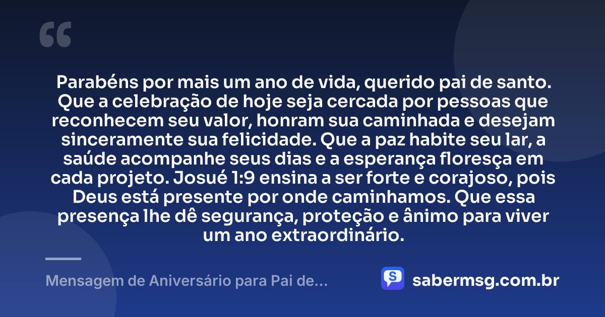 Parabéns por mais um ano de vida, querido pai de santo. Que a celebração de hoje seja cercada por pessoas que reconhecem seu valor, honram sua caminhada e desejam sinceramente sua felicidade. Que a paz habite seu lar, a saúde acompanhe seus dias e a esperança floresça em cada projeto. Josué 1:9 ensina a ser forte e corajoso, pois Deus está presente por onde caminhamos. Que essa presença lhe dê segurança, proteção e ânimo para viver um ano extraordinário. — Mensagem de Aniversário para Pai de Santo com Versículo Bíblico
