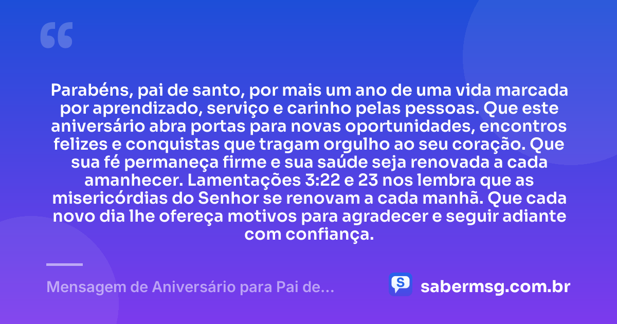 Parabéns, pai de santo, por mais um ano de uma vida marcada por aprendizado, serviço e carinho pelas pessoas. Que este aniversário abra portas para novas oportunidades, encontros felizes e conquistas que tragam orgulho ao seu coração. Que sua fé permaneça firme e sua saúde seja renovada a cada amanhecer. Lamentações 3:22 e 23 nos lembra que as misericórdias do Senhor se renovam a cada manhã. Que cada novo dia lhe ofereça motivos para agradecer e seguir adiante com confiança. — Mensagem de Aniversário para Pai de Santo com Versículo Bíblico